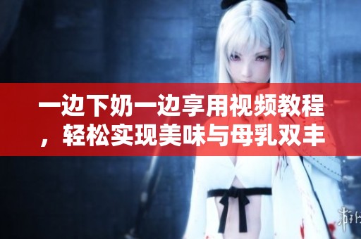 一边下奶一边享用视频教程，轻松实现美味与母乳双丰收