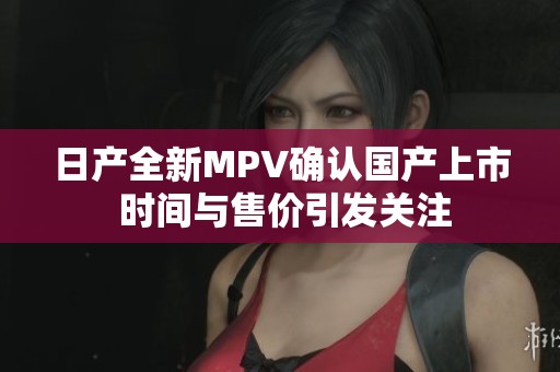 日产全新MPV确认国产上市 时间与售价引发关注
