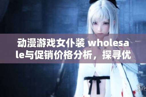 动漫游戏女仆装 wholesale与促销价格分析，探寻优质产地货源的购买指南与推荐