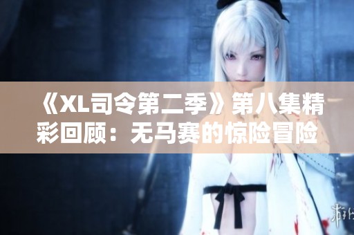 《XL司令第二季》第八集精彩回顾：无马赛的惊险冒险与情感碰撞