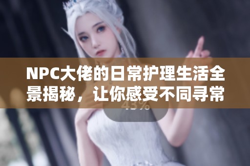 NPC大佬的日常护理生活全景揭秘，让你感受不同寻常的浇灌体验