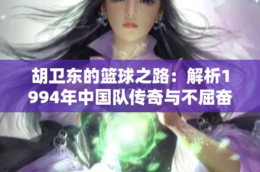 胡卫东的篮球之路：解析1994年中国队传奇与不屈奋斗精神的故事