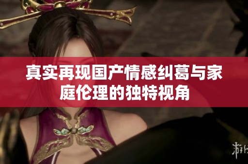 真实再现国产情感纠葛与家庭伦理的独特视角
