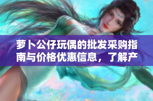 萝卜公仔玩偶的批发采购指南与价格优惠信息，了解产地货源及性价比推荐
