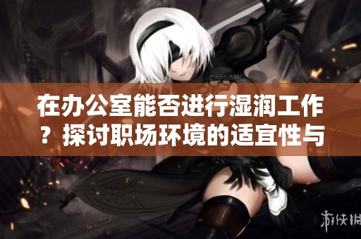 在办公室能否进行湿润工作？探讨职场环境的适宜性与限制