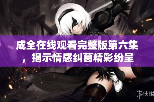 成全在线观看完整版第六集，揭示情感纠葛精彩纷呈