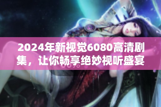 2024年新视觉6080高清剧集，让你畅享绝妙视听盛宴