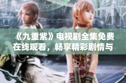 《九重紫》电视剧全集免费在线观看，畅享精彩剧情与细腻演绎