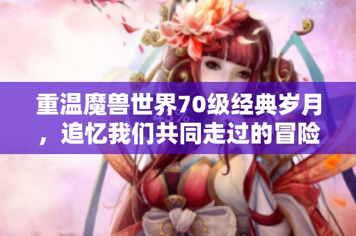 重温魔兽世界70级经典岁月，追忆我们共同走过的冒险之旅与难忘瞬间
