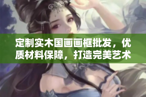 定制实木国画画框批发，优质材料保障，打造完美艺术展示效果