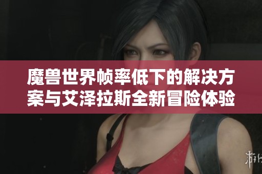 魔兽世界帧率低下的解决方案与艾泽拉斯全新冒险体验的深度探讨