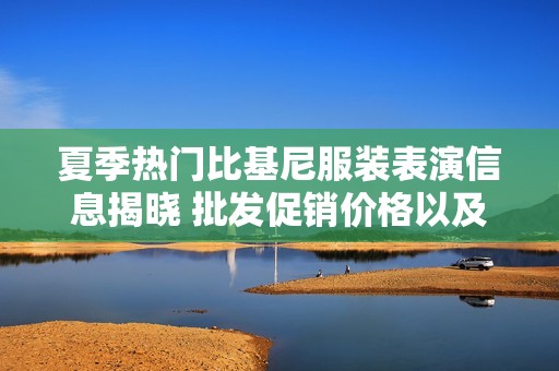 夏季热门比基尼服装表演信息揭晓 批发促销价格以及产地货源推荐