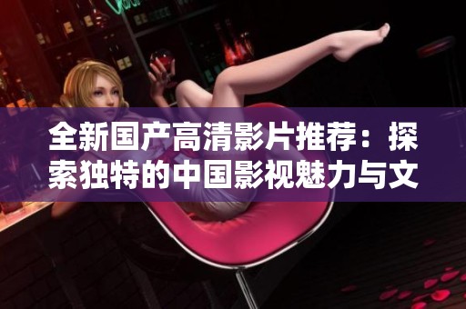 全新国产高清影片推荐：探索独特的中国影视魅力与文化风情