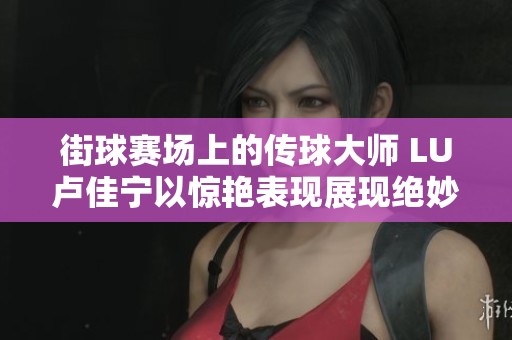 街球赛场上的传球大师 LU卢佳宁以惊艳表现展现绝妙传球技艺