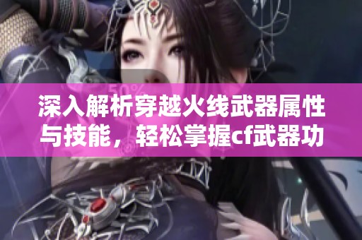 深入解析穿越火线武器属性与技能，轻松掌握cf武器功能的实用指南
