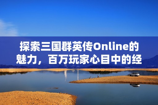 探索三国群英传Online的魅力，百万玩家心目中的经典三国战略游戏盛宴