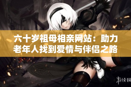 六十岁祖母相亲网站：助力老年人找到爱情与伴侣之路