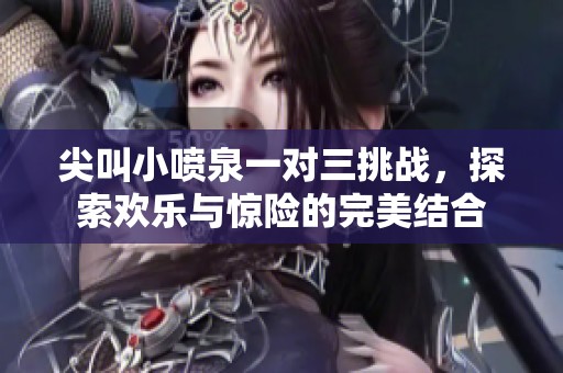 尖叫小喷泉一对三挑战，探索欢乐与惊险的完美结合