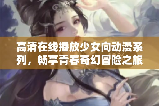 高清在线播放少女向动漫系列，畅享青春奇幻冒险之旅
