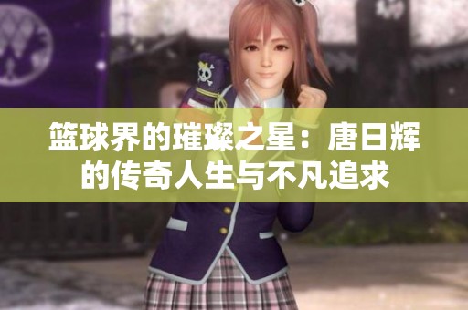 篮球界的璀璨之星：唐日辉的传奇人生与不凡追求