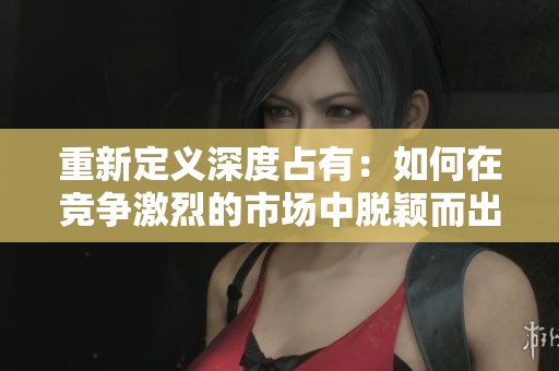 重新定义深度占有：如何在竞争激烈的市场中脱颖而出
