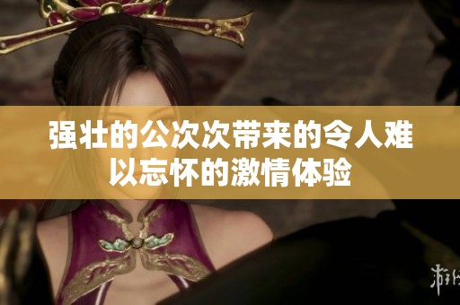 强壮的公次次带来的令人难以忘怀的激情体验