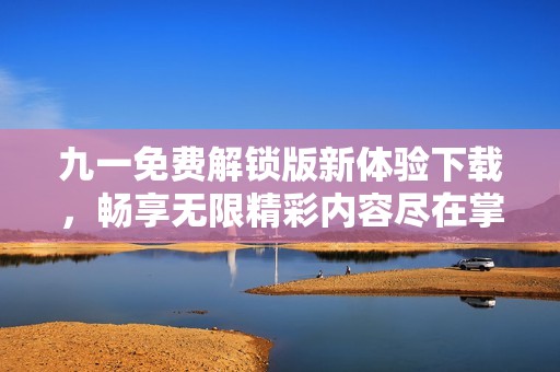 九一免费解锁版新体验下载，畅享无限精彩内容尽在掌握