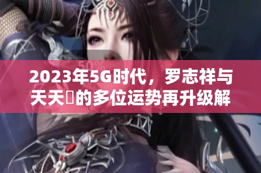 2023年5G时代，罗志祥与天天奭的多位运势再升级解析