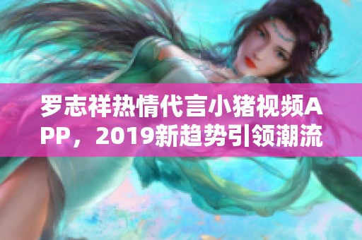 罗志祥热情代言小猪视频APP，2019新趋势引领潮流