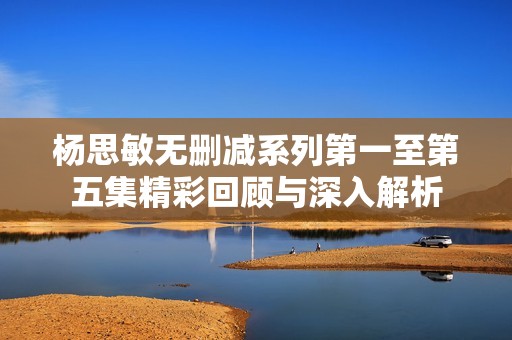 杨思敏无删减系列第一至第五集精彩回顾与深入解析