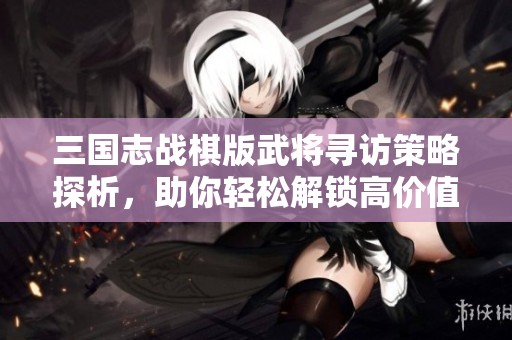 三国志战棋版武将寻访策略探析，助你轻松解锁高价值英雄