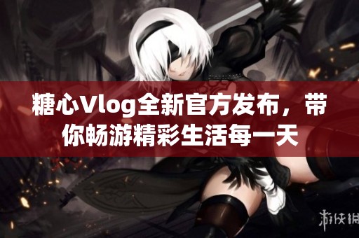 糖心Vlog全新官方发布，带你畅游精彩生活每一天
