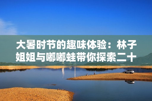 大暑时节的趣味体验：林子姐姐与嘟嘟蛙带你探索二十四节气的魅力