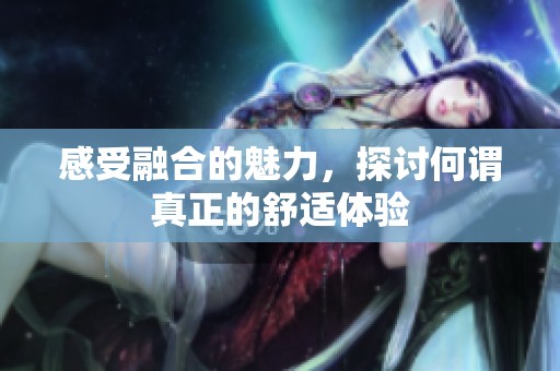 感受融合的魅力，探讨何谓真正的舒适体验