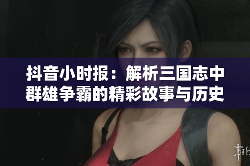 抖音小时报：解析三国志中群雄争霸的精彩故事与历史背景