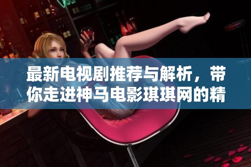 最新电视剧推荐与解析，带你走进神马电影琪琪网的精彩世界