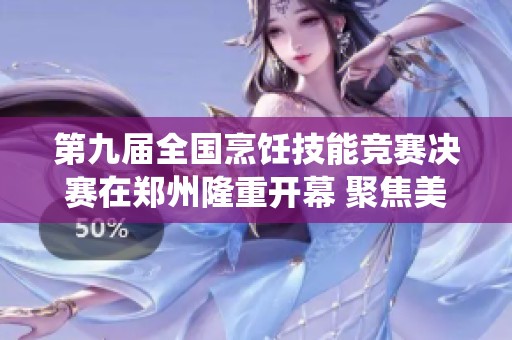 第九届全国烹饪技能竞赛决赛在郑州隆重开幕 聚焦美食创新与传统技艺