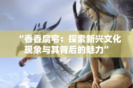 “香香腐宅：探索新兴文化现象与其背后的魅力”