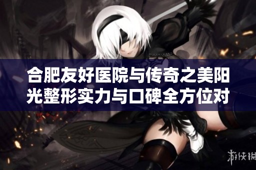 合肥友好医院与传奇之美阳光整形实力与口碑全方位对比分析