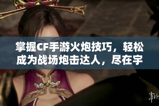 掌握CF手游火炮技巧，轻松成为战场炮击达人，尽在宇宸游戏网