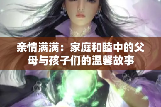 亲情满满：家庭和睦中的父母与孩子们的温馨故事