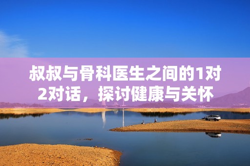 叔叔与骨科医生之间的1对2对话，探讨健康与关怀