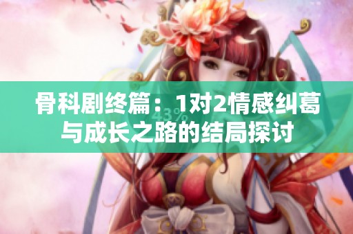 骨科剧终篇：1对2情感纠葛与成长之路的结局探讨