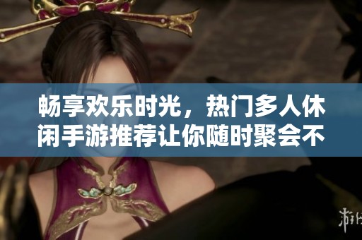 畅享欢乐时光，热门多人休闲手游推荐让你随时聚会不停歇