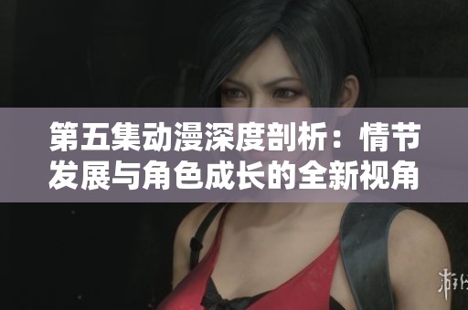 第五集动漫深度剖析：情节发展与角色成长的全新视角