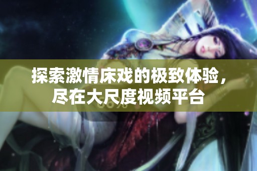 探索激情床戏的极致体验，尽在大尺度视频平台