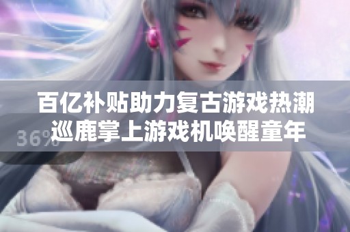 百亿补贴助力复古游戏热潮 巡鹿掌上游戏机唤醒童年记忆