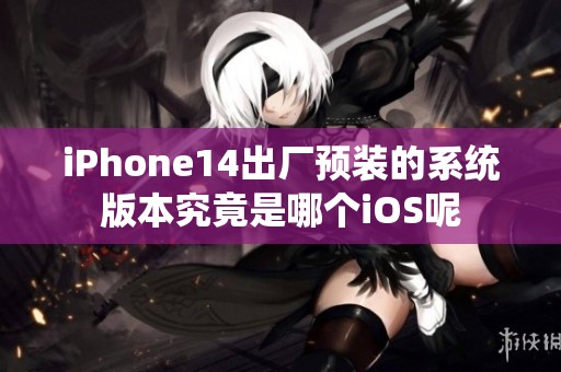 iPhone14出厂预装的系统版本究竟是哪个iOS呢