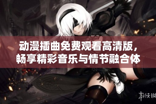 动漫插曲免费观看高清版，畅享精彩音乐与情节融合体验