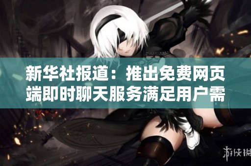 新华社报道：推出免费网页端即时聊天服务满足用户需求